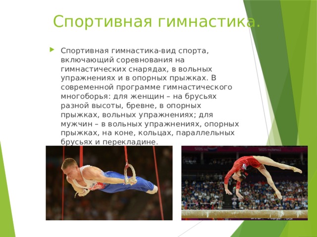 Спортивная гимнастика. Спортивная гимнастика-вид спорта, включающий соревнования на гимнастических снарядах, в вольных упражнениях и в опорных прыжках. В современной программе гимнастического многоборья: для женщин – на брусьях разной высоты, бревне, в опорных прыжках, вольных упражнениях; для мужчин – в вольных упражнениях, опорных прыжках, на коне, кольцах, параллельных брусьях и перекладине. 