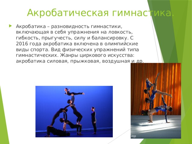 Акробатическая гимнастика. Акробатика – разновидность гимнастики, включающая в себя упражнения на ловкость, гибкость, прыгучесть, силу и балансировку. С 2016 года акробатика включена в олимпийские виды спорта. Вид физических упражнений типа гимнастических. Жанры циркового искусства: акробатика силовая, прыжковая, воздушная и др. 