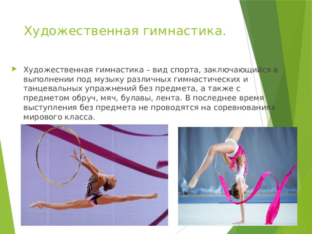 Художественная гимнастика. Художественная гимнастика – вид спорта, заключающийся в выполнении под музыку различных гимнастических и танцевальных упражнений без предмета, а также с предметом обруч, мяч, булавы, лента. В последнее время выступления без предмета не проводятся на соревнованиях мирового класса. 
