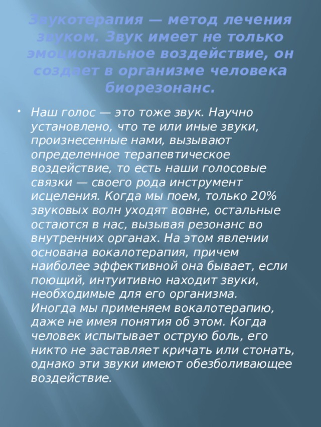 Звукотерапия — метод лечения звуком. Звук имеет не только эмоциональное воздействие, он создает в организме человека биорезонанс. Наш голос — это тоже звук. Научно установлено, что те или иные звуки, произнесенные нами, вызывают определенное терапевтическое воздействие, то есть наши голосовые связки — своего рода инструмент исцеления. Когда мы поем, только 20% звуковых волн уходят вовне, остальные остаются в нас, вызывая резонанс во внутренних органах. На этом явлении основана вокалотерапия, причем наиболее эффективной она бывает, если поющий, интуитивно находит звуки, необходимые для его организма.  Иногда мы применяем вокалотерапию, даже не имея понятия об этом. Когда человек испытывает острую боль, его никто не заставляет кричать или стонать, однако эти звуки имеют обезболивающее воздействие. 