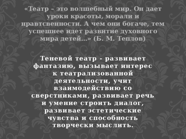 «Театр – это волшебный мир. Он дает уроки красоты, морали и нравтсвенности. А чем они богаче, тем успешнее идет развитие духовного мира детей…» (Б. М. Теплов) Теневой театр - развивает фантазию, вызывает интерес к театрализованной деятельности, учит взаимодействию со сверстниками, развивает речь и умение строить диалог, развивает эстетические чувства и способность творчески мыслить. 