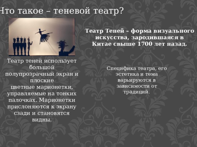 Что такое – теневой театр? Театр Теней – форма визуального искусства, зародившаяся в Китае свыше 1700 лет назад. Театр теней использует большой полупрозрачный экран и плоские цветные марионетки, управляемые на тонких палочках. Марионетки прислоняются к экрану сзади и становятся видны.  Специфика театра, его эстетика и тема варьируются в зависимости от традиций.  