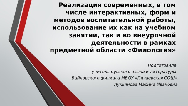 Реализация современных, в том числе интерактивных, форм и методов воспитательной работы, использование их как на учебном занятии, так и во внеурочной деятельности в рамках предметной области «Филология»   Подготовила учитель русского языка и литературы Байловского филиала МБОУ «Пичаевская СОШ» Лукьянова Марина Ивановна 