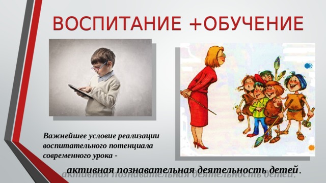 ВОСПИТАНИЕ +ОБУЧЕНИЕ Важнейшее условие реализации воспитательного потенциала современного урока - активная познавательная деятельность детей . 