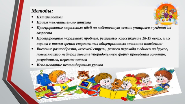 Методы: Пятиминутки Приём мыслительного штурма Проецирование моральных идей на собственную жизнь учащихся с учётом их возраста Проецирование моральных проблем, решаемых классиками в 18-19 веках, и их оценка с точки зрения современных общепринятых эталонов поведения: Внесение разнообразия, «свежей струи», резкого перехода с одного на другое, позволяющего нейтрализовать упорядоченную форму проведения занятия, разрядиться, переключиться Использование нестандартных уроков 