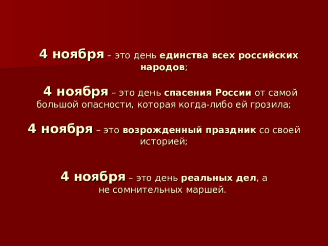   4 ноября – это день единства всех российских народов ;    4 ноября – это день спасения России от самой большой опасности, которая когда-либо ей грозила;   4 ноября – это возрожденный праздник со своей историей;    4 ноября – это день  реальных дел , а не сомнительных маршей.    