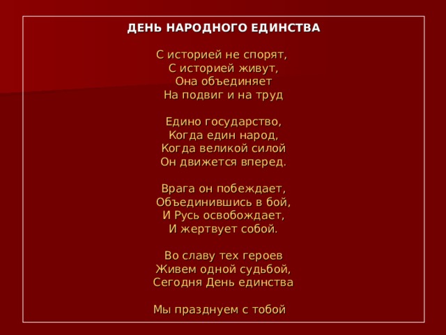 ДЕНЬ НАРОДНОГО ЕДИНСТВА   С историей не спорят,  С историей живут,  Она объединяет  На подвиг и на труд   Едино государство,  Когда един народ,  Когда великой силой  Он движется вперед.   Врага он побеждает,  Объединившись в бой,  И Русь освобождает,  И жертвует собой.   Во славу тех героев  Живем одной судьбой,  Сегодня День единства  Мы празднуем с тобой  