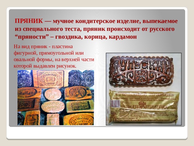 ПРЯНИК — мучное кондитерское изделие, выпекаемое из специального теста, пряник происходит от русского “пряности” – гвоздика, корица, кардамон На вид пряник - пластина фигурной, прямоугольной или овальной формы, на верхней части которой выдавлен рисунок. 