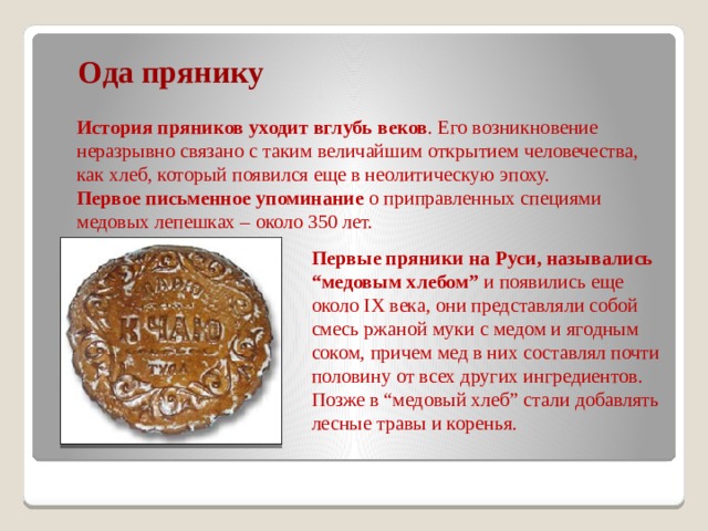  Ода прянику История пряников уходит вглубь веков . Его возникновение неразрывно связано с таким величайшим открытием человечества, как хлеб, который появился еще в неолитическую эпоху. Первое письменное упоминание о приправленных специями медовых лепешках – около 350 лет.  Первые пряники на Руси, назывались “медовым хлебом” и появились еще около IX века, они представляли собой смесь ржаной муки с медом и ягодным соком, причем мед в них составлял почти половину от всех других ингредиентов. Позже в “медовый хлеб” стали добавлять лесные травы и коренья. 