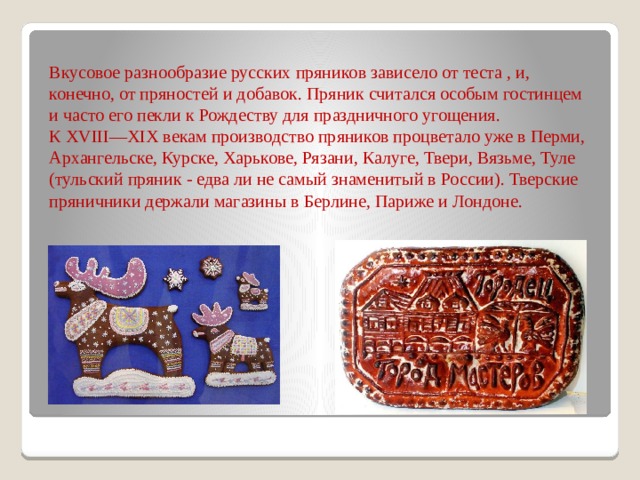 Вкусовое разнообразие русских пряников зависело от теста , и, конечно, от пряностей и добавок. Пряник считался особым гостинцем и часто его пекли к Рождеству для праздничного угощения.  К XVIII—XIX векам производство пряников процветало уже в Перми, Архангельске, Курске, Харькове, Рязани, Калуге, Твери, Вязьме, Туле (тульский пряник - едва ли не самый знаменитый в России). Тверские пряничники держали магазины в Берлине, Париже и Лондоне.   