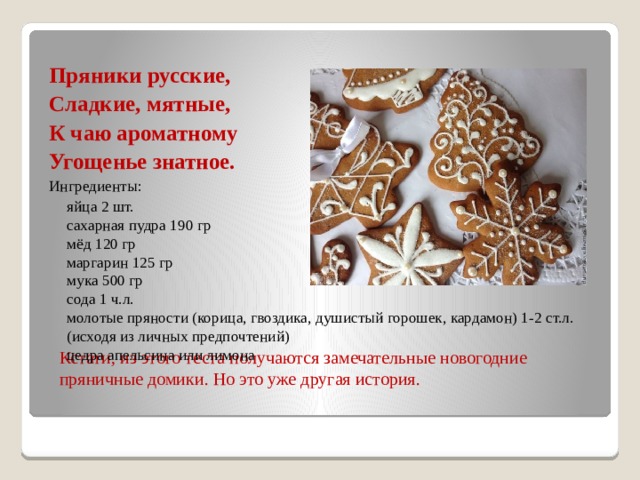 Пряники русские, Сладкие, мятные, К чаю ароматному Угощенье знатное. Ингредиенты:  яйца 2 шт.  сахарная пудра 190 гр  мёд 120 гр  маргарин 125 гр  мука 500 гр  сода 1 ч.л.  молотые пряности (корица, гвоздика, душистый горошек, кардамон) 1-2 ст.л. (исходя из личных предпочтений)  цедра апельсина или лимона Кстати, из этого теста получаются замечательные новогодние пряничные домики. Но это уже другая история. 