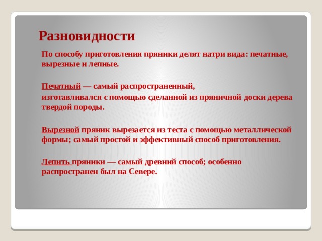 Разновидности  По способу приготовления пряники делят натри вида: печатные, вырезные и лепные.   Печатный — самый распространенный,  изготавливался с помощью сделанной из пряничной доски дерева твердой породы.    Вырезной пряник вырезается из теста с помощью металлической формы; самый простой и эффективный способ приготовления.   Лепить пряники — самый древний способ; особенно распроcтранен был на Севере. 