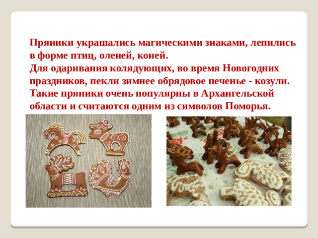   Пряники украшались магическими знаками, лепились в форме птиц, оленей, коней. Для одаривания колядующих, во время Новогодних праздников, пекли зимнее обрядовое печенье - козули. Такие пряники очень популярны в Архангельской области и считаются одним из символов Поморья.  