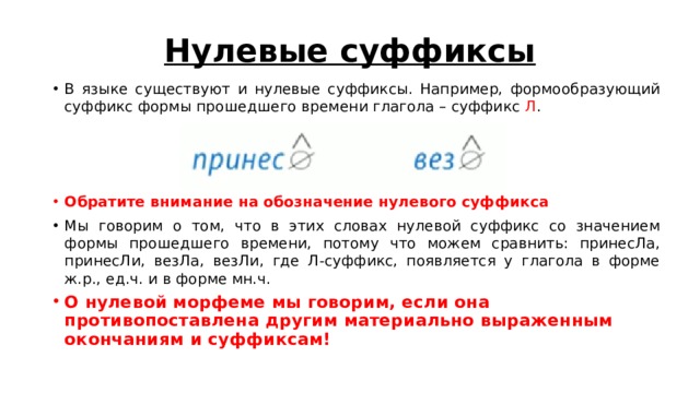 Нулевые суффиксы В языке существуют и нулевые суффиксы. Например, формообразующий суффикс формы прошедшего времени глагола – суффикс Л . Обратите внимание на обозначение нулевого суффикса Мы говорим о том, что в этих словах нулевой суффикс со значением формы прошедшего времени, потому что можем сравнить: принесЛа, принесЛи, везЛа, везЛи, где Л-суффикс, появляется у глагола в форме ж.р., ед.ч. и в форме мн.ч. О нулевой морфеме мы говорим, если она противопоставлена другим материально выраженным окончаниям и суффиксам! 