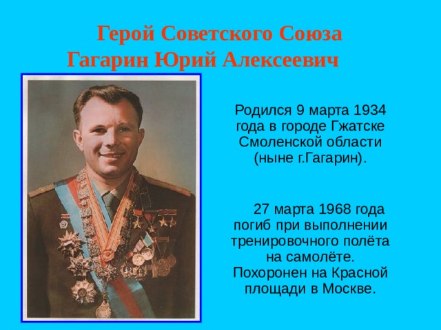  Герой Советского Союза  Гагарин Юрий Алексеевич    Родился 9 марта 1934 года в городе Гжатске Смоленской области (ныне г.Гагарин).  27 марта 1968 года погиб при выполнении тренировочного полёта на самолёте. Похоронен на Красной площади в Москве. 