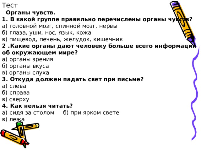 Тест  Органы чувств. 1. В какой группе правильно перечислены органы чувств? а) головной мозг, спинной мозг, нервы б) глаза, уши, нос, язык, кожа в) пищевод, печень, желудок, кишечник 2 .Какие органы дают человеку больше всего информации об окружающем мире? а) органы зрения б) органы вкуса в) органы слуха 3. Откуда должен падать свет при письме? а) слева б) справа в) сверху 4. Как нельзя читать? а) сидя за столом б) при ярком свете в) лежа 