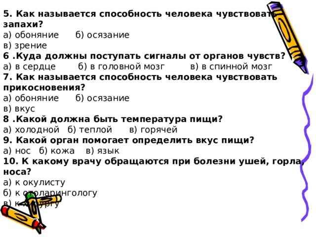 5. Как называется способность человека чувствовать запахи? а) обоняние б) осязание в) зрение 6 .Куда должны поступать сигналы от органов чувств? а) в сердце б) в головной мозг в) в спинной мозг 7. Как называется способность человека чувствовать прикосновения? а) обоняние б) осязание в) вкус 8 .Какой должна быть температура пищи? а) холодной б) теплой в) горячей 9. Какой орган помогает определить вкус пищи? а) нос б) кожа в) язык 10. К какому врачу обращаются при болезни ушей, горла, носа? а) к окулисту б) к отоларингологу в) к хирургу    