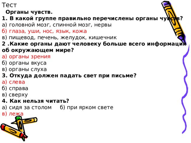 Тест  Органы чувств. 1. В какой группе правильно перечислены органы чувств? а) головной мозг, спинной мозг, нервы б) глаза, уши, нос, язык, кожа в) пищевод, печень, желудок, кишечник 2 .Какие органы дают человеку больше всего информации об окружающем мире? а) органы зрения б) органы вкуса в) органы слуха 3. Откуда должен падать свет при письме? а) слева б) справа в) сверху 4. Как нельзя читать? а) сидя за столом б) при ярком свете в) лежа 