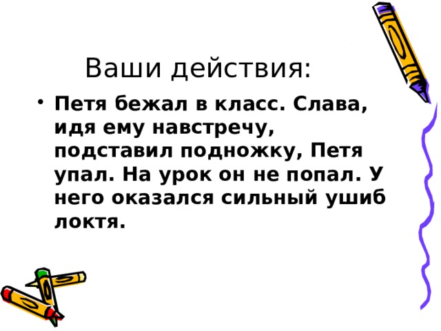 Ваши действия: Петя бежал в класс. Слава, идя ему навстречу, подставил подножку, Петя упал. На урок он не попал. У него оказался сильный ушиб локтя. 