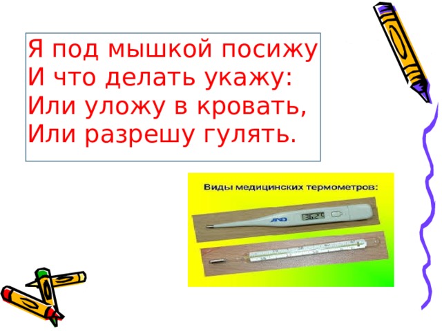 Я под мышкой посижу  И что делать укажу:  Или уложу в кровать,  Или разрешу гулять.  (Градусник) 