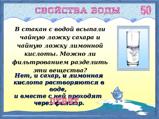 В стакан с водой всыпали чайную ложку сахара и чайную ложку лимонной кислоты. Можно ли фильтрованием разделить эти вещества? Нет, и сахар, и лимонная кислота растворяются в воде, и вместе с ней проходят через фильтр. 
