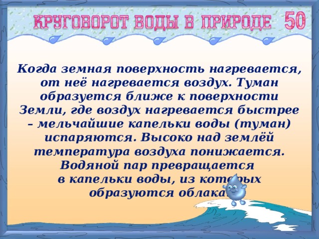 Когда земная поверхность нагревается, от неё нагревается воздух. Туман образуется ближе к поверхности Земли, где воздух нагревается быстрее – мельчайшие капельки воды (туман) испаряются. Высоко над землёй температура воздуха понижается. Водяной пар превращается в капельки воды, из которых образуются облака. 