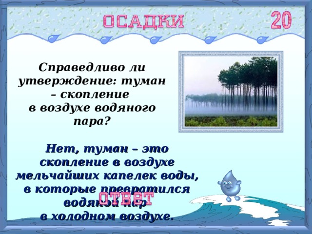 Справедливо ли утверждение: туман – скопление в воздухе водяного пара? Нет, туман – это скопление в воздухе мельчайших капелек воды, в которые превратился водяной пар в холодном воздухе. 