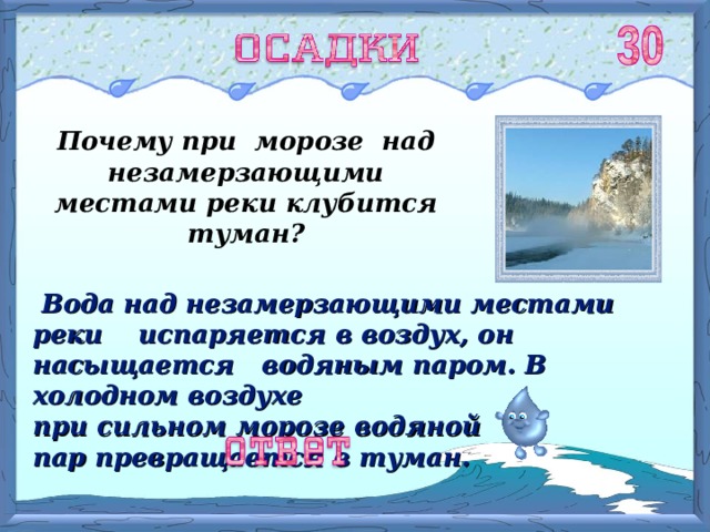 Почему при морозе над незамерзающими местами реки клубится туман?  Вода над незамерзающими местами реки испаряется в воздух, он насыщается водяным паром. В холодном воздухе при сильном морозе водяной пар превращается в туман. 