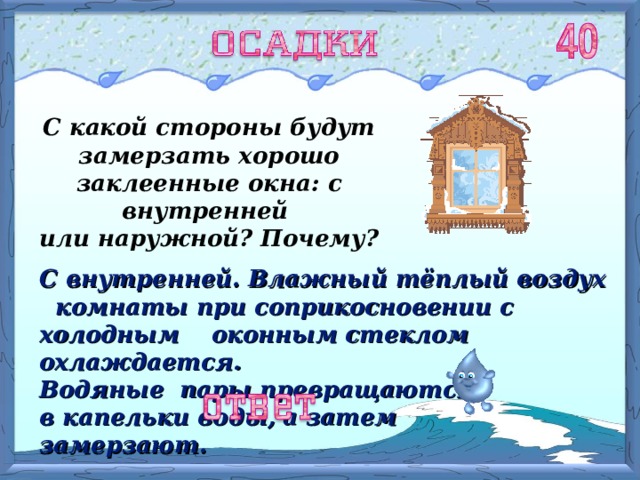 С какой стороны будут замерзать хорошо заклеенные окна: с внутренней или наружной? Почему? С внутренней. Влажный тёплый воздух комнаты при соприкосновении с холодным оконным стеклом охлаждается. Водяные пары превращаются  в капельки воды,  а затем замерзают. 