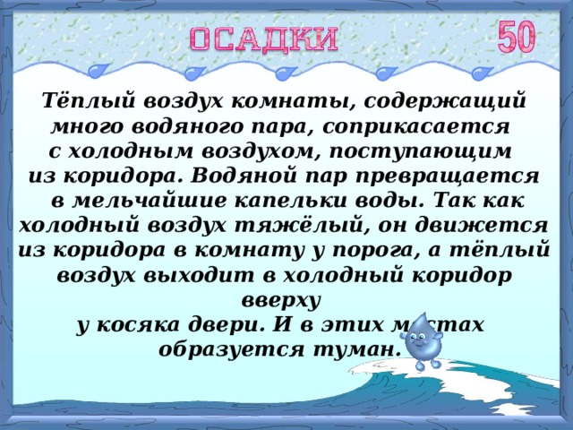 Тёплый воздух комнаты, содержащий много водяного пара, соприкасается с холодным воздухом, поступающим из коридора. Водяной пар превращается  в мельчайшие капельки воды. Так как холодный воздух тяжёлый, он движется из коридора в комнату у порога, а тёплый воздух выходит в холодный коридор вверху у косяка двери. И в этих местах образуется туман. 