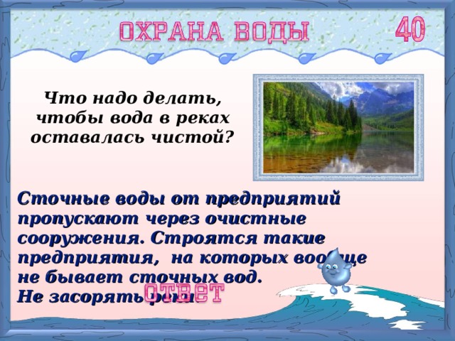 Что надо делать, чтобы вода в реках оставалась чистой? Сточные воды от предприятий пропускают через очистные сооружения. Строятся такие предприятия, на которых вообще не бывает сточных вод. Не засорять реки. 
