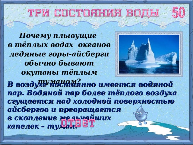 Почему плывущие в тёплых водах океанов ледяные горы-айсберги обычно бывают окутаны тёплым туманом? В воздухе постоянно имеется водяной  пар. Водяной пар более тёплого воздуха сгущается над холодной поверхностью айсбергов и превращается в скопление  мельчайших к апелек  – туман. 