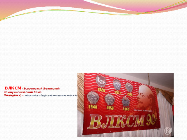                ВЛКСМ  (Всесоюзный Ленинский  Коммунистический Союз  Молодёжи) - массовая общественно-политическая организация советской молодёжи.   