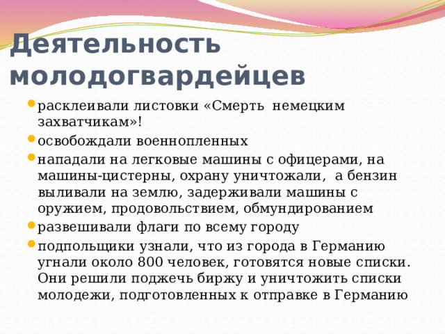 Деятельность молодогвардейцев расклеивали листовки «Смерть немецким захватчикам»! освобождали военнопленных нападали на легковые машины с офицерами, на машины-цистерны, охрану уничтожали,  а бензин выливали на землю, задерживали машины с оружием, продовольствием, обмундированием развешивали флаги по всему городу подпольщики узнали, что из города в Германию угнали около 800 человек, готовятся новые списки. Они решили поджечь биржу и уничтожить списки молодежи, подготовленных к отправке в Германию 