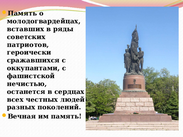 Память о молодогвардейцах, вставших в ряды советских патриотов, героически сражавшихся с оккупантами, с фашистской нечистью, останется в сердцах всех честных людей разных поколений. Вечная им память! 
