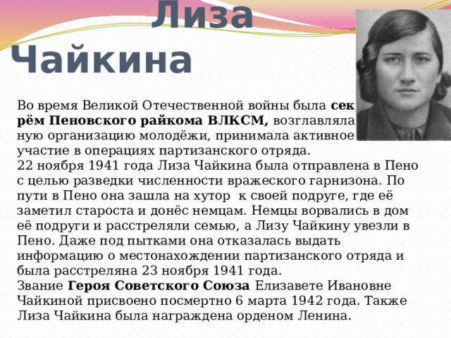  Лиза Чайкина Во время Великой Отечественной войны была секрета- рём Пеновского райкома ВЛКСМ, возглавляла подполь- ную организацию молодёжи, принимала активное участие в операциях партизанского отряда. 22 ноября 1941 года Лиза Чайкина была отправлена в Пено с целью разведки численности вражеского гарнизона. По пути в Пено она зашла на хутор к своей подруге, где её заметил староста и донёс немцам. Немцы ворвались в дом её подруги и расстреляли семью, а Лизу Чайкину увезли в Пено. Даже под пытками она отказалась выдать информацию о местонахождении партизанского отряда и была расстреляна 23 ноября 1941 года. Звание Героя Советского Союза Елизавете Ивановне Чайкиной присвоено посмертно 6 марта 1942 года. Также Лиза Чайкина была награждена орденом Ленина. 