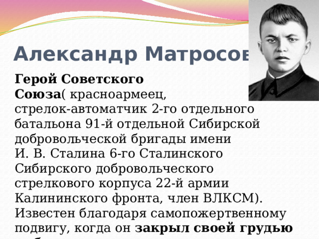  Александр Матросов Герой Советского Союза ( красноармеец, стрелок-автоматчик 2-го отдельного батальона 91-й отдельной Сибирской добровольческой бригады имени И. В. Сталина 6-го Сталинского Сибирского добровольческого стрелкового корпуса 22-й армии Калининского фронта, член ВЛКСМ). Известен благодаря самопожертвенному подвигу, когда он закрыл своей грудью амбразуру немецкого дзота , посмертно было присвоено звание Героя Советского Союза. 