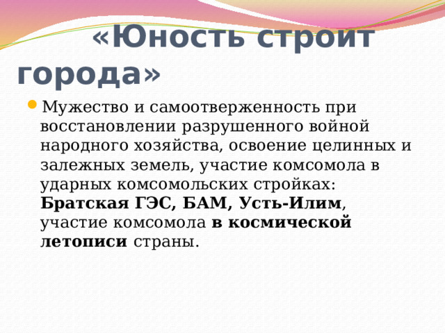 «Юность строит города» Мужество и самоотверженность при восстановлении разрушенного войной народного хозяйства, освоение целинных и залежных земель, участие комсомола в ударных комсомольских стройках: Братская ГЭС, БАМ, Усть-Илим , участие комсомола в космической летописи страны. 