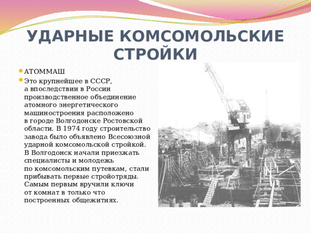 УДАРНЫЕ КОМСОМОЛЬСКИЕ СТРОЙКИ АТОММАШ Это крупнейшее в СССР, а впоследствии в России производственное объединение атомного энергетического машиностроения расположено в городе Волгодонске Ростовской области. В 1974 году строительство завода было объявлено Всесоюзной ударной комсомольской стройкой. В Волгодонск начали приезжать специалисты и молодежь по комсомольским путевкам, стали прибывать первые стройотряды. Самым первым вручили ключи от комнат в только что построенных общежитиях. 