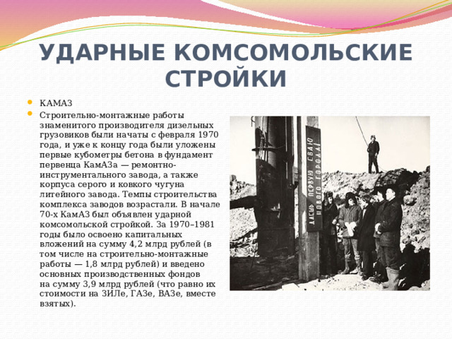 УДАРНЫЕ КОМСОМОЛЬСКИЕ СТРОЙКИ КАМАЗ Строительно-монтажные работы знаменитого производителя дизельных грузовиков были начаты с февраля 1970 года, и уже к концу года были уложены первые кубометры бетона в фундамент первенца КамАЗа — ремонтно-инструментального завода, а также корпуса серого и ковкого чугуна литейного завода. Темпы строительства комплекса заводов возрастали. В начале 70-х КамАЗ был объявлен ударной комсомольской стройкой. За 1970–1981 годы было освоено капитальных вложений на сумму 4,2 млрд рублей (в том числе на строительно-монтажные работы — 1,8 млрд рублей) и введено основных производственных фондов на сумму 3,9 млрд рублей (что равно их стоимости на ЗИЛе, ГАЗе, ВАЗе, вместе взятых). 