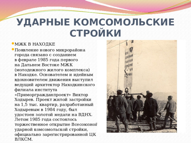 УДАРНЫЕ КОМСОМОЛЬСКИЕ СТРОЙКИ МЖК В НАХОДКЕ Появление нового микрорайона города связано с созданием в феврале 1985 года первого на Дальнем Востоке МЖК (молодежного жилого комплекса) в Находке. Основателем и идейным вдохновителем движения выступил ведущий архитектор Находкинского филиала института «Приморгражданпроект» Виктор Ходырев. Проект жилой застройки на 1,5 тыс. квартир, разработанный Ходыревым в 1984 году, был удостоен золотой медали на ВДНХ. Летом 1985 года состоялось торжественное открытие Всесоюзной ударной комсомольской стройки, официально зарегистрированной ЦК ВЛКСМ. 