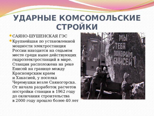 УДАРНЫЕ КОМСОМОЛЬСКИЕ СТРОЙКИ САЯНО-ШУШЕНСКАЯ ГЭС Крупнейшая по установленной мощности электростанция России находится на седьмом месте среди ныне действующих гидроэлектростанций в мире. Станция расположена на реке Енисей на границе между Красноярским краем и Хакасией, у поселка Черемушки возле Саяногорска. От начала разработок расчетов постройки станции в 1962 году до окончания строительства в 2000 году прошло более 40 лет 