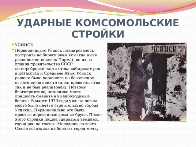УДАРНЫЕ КОМСОМОЛЬСКИЕ СТРОЙКИ УСИНСК Первоначально Усинск планировалось построить на берегу реки Усы (где ныне расположен поселок Парма), но из-за планов правительства СССР по переброске части стока сибирских рек в Казахстан и Среднюю Азию Усинск решено было перенести на безопасное от затопления место (план правительства так и не был реализован). Поэтому благоприятное, освоенное место пришлось сменить на непроходимые болота. В марте 1970 года уже на новом месте было начато строительство города Усинска. Первоначально это были простые деревянные дома из бруса. После этого стройка пошла ударными темпами, город рос на глазах. Молодежь со всего Союза возводила на болотах город-мечту 