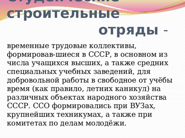 Студенческие строительные  отряды - временные трудовые коллективы, формировав-шиеся в СССР, в основном из числа учащихся высших, а также средних специальных учебных заведений, для добровольной работы в свободное от учёбы время (как правило, летних каникул) на различных объектах народного хозяйства СССР. ССО формировались при ВУЗах, крупнейших техникумах, а также при комитетах по делам молодёжи.  