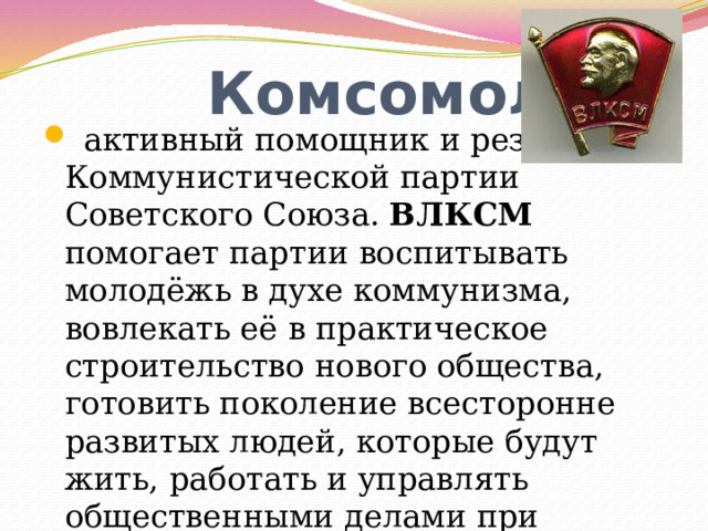  Комсомол -  активный помощник и резерв Коммунистической партии Советского Союза. ВЛКСМ помогает партии воспитывать молодёжь в духе коммунизма, вовлекать её в практическое строительство нового общества, готовить поколение всесторонне развитых людей, которые будут жить, работать и управлять общественными делами при коммунизме. 