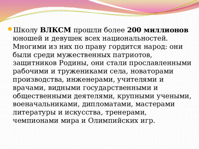 Школу ВЛКСМ прошли более 200 миллионов юношей и девушек всех национальностей. Многими из них по праву гордится народ: они были среди мужественных патриотов, защитников Родины, они стали прославленными рабочими и тружениками села, новаторами производства, инженерами, учителями и врачами, видными государственными и общественными деятелями, крупными учеными, военачальниками, дипломатами, мастерами литературы и искусства, тренерами, чемпионами мира и Олимпийских игр. 