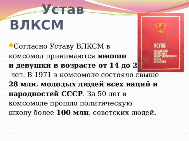  Устав ВЛКСМ Согласно Уставу ВЛКСМ в комсомол принимаются юноши и девушки в возрасте от 14 до 28  лет. В 1971 в комсомоле состояло свыше 28 млн. молодых людей всех наций и народностей СССР . За 50 лет в комсомоле прошло политическую школу более 100 млн . советских людей. 