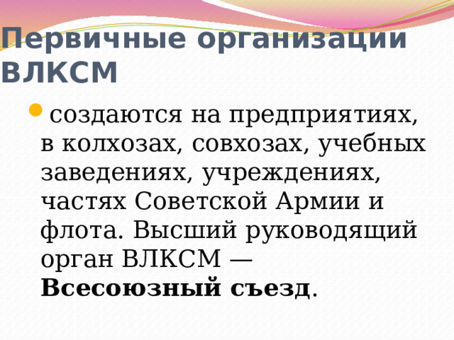 Первичные организации ВЛКСМ создаются на предприятиях, в колхозах, совхозах, учебных заведениях, учреждениях, частях Советской Армии и флота. Высший руководящий орган ВЛКСМ — Всесоюзный съезд . 