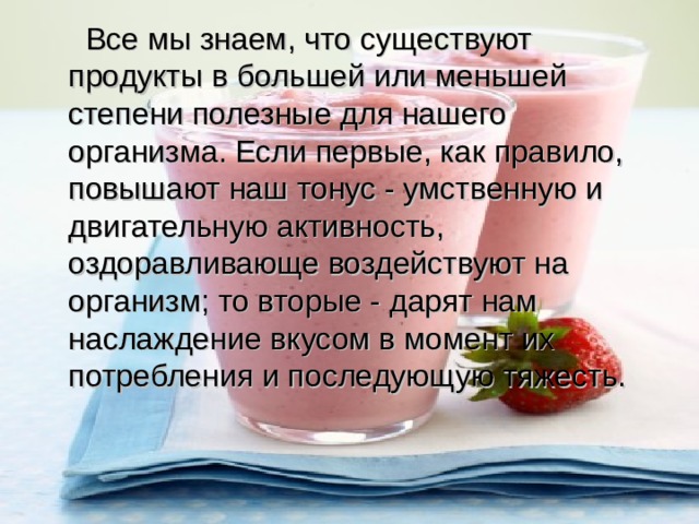  Все мы знаем, что существуют продукты в большей или меньшей степени полезные для нашего организма. Если первые, как правило, повышают наш тонус - умственную и двигательную активность, оздоравливающе воздействуют на организм; то вторые - дарят нам наслаждение вкусом в момент их потребления и последующую тяжесть. 