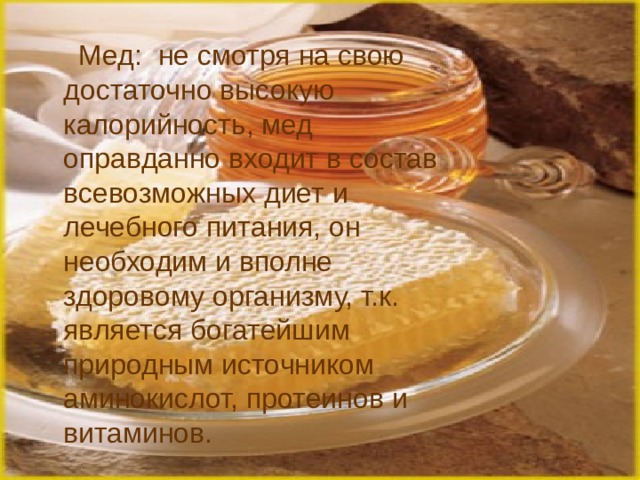  Мед:  не смотря на свою достаточно высокую калорийность, мед оправданно входит в состав всевозможных диет и лечебного питания, он необходим и вполне здоровому организму, т.к. является богатейшим природным источником аминокислот, протеинов и витаминов.   
